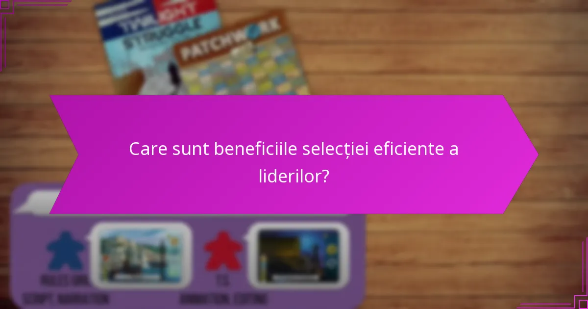 Care sunt beneficiile selecției eficiente a liderilor?