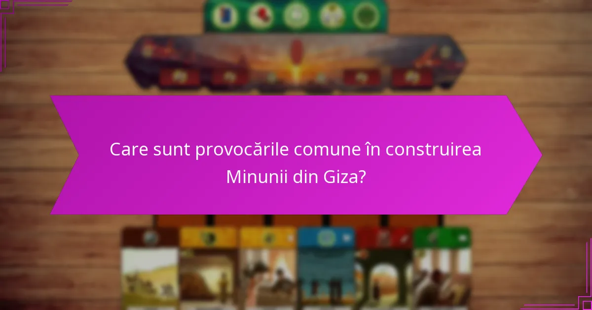 Care sunt provocările comune în construirea Minunii din Giza?