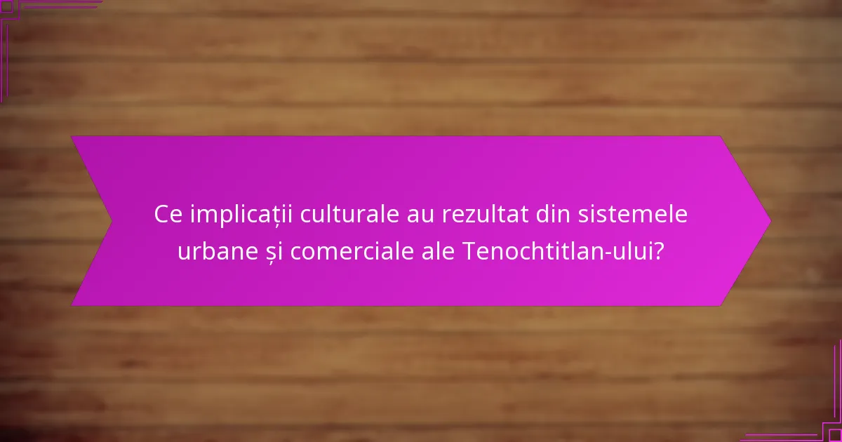 Ce implicații culturale au rezultat din sistemele urbane și comerciale ale Tenochtitlan-ului?